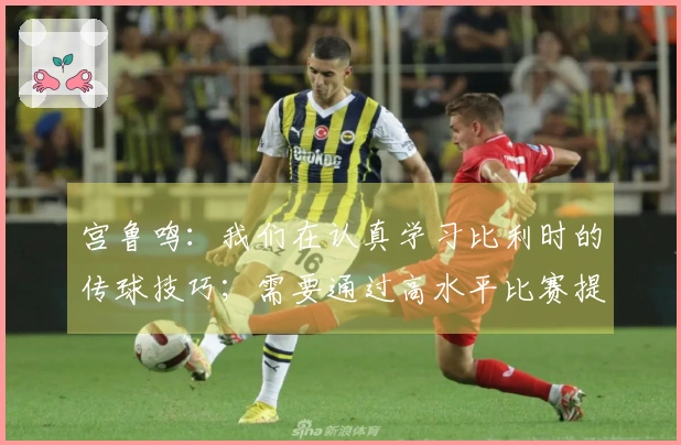 宫鲁鸣：我们在认真学习比利时的传球技巧；需要通过高水平比赛提升实力