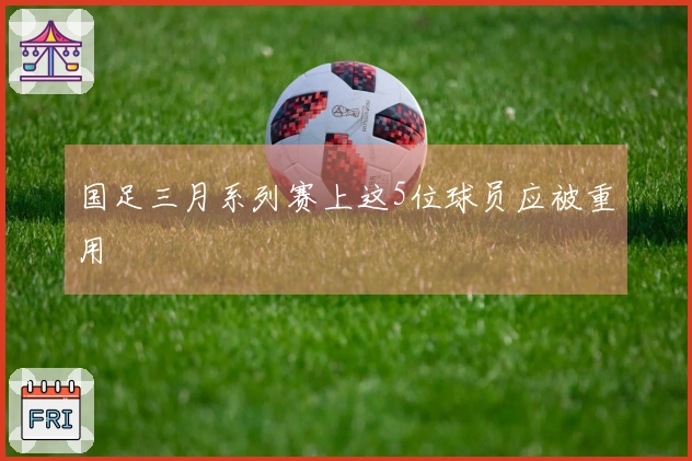 国足三月系列赛上这5位球员应被重用