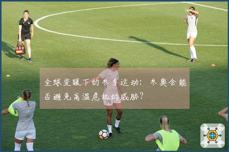 全球变暖下的冬季运动：冬奥会能否避免高温危机的威胁？