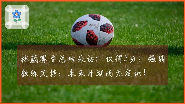 林葳赛季总结采访：仅得5分，强调教练支持，未来计划尚无定论！
