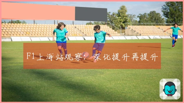 F1上海站观察：深化提升再提升