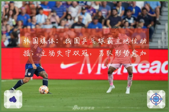 韩国媒体：我国乒乓球霸主地位动摇，主场失守双冠，男队形势愈加严峻