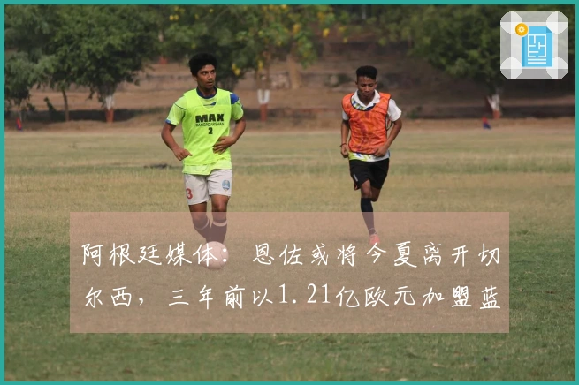 阿根廷媒体：恩佐或将今夏离开切尔西，三年前以1.21亿欧元加盟蓝军