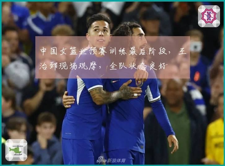 中国女篮世预赛训练最后阶段，王治郅现场观摩，全队状态良好