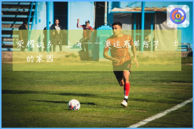 荣耀故乡·上海——奥运冠军陈芋汐的家园