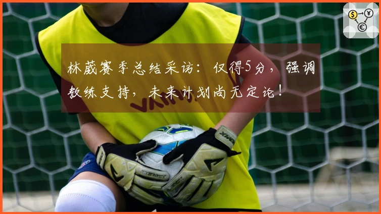 林葳赛季总结采访：仅得5分，强调教练支持，未来计划尚无定论！