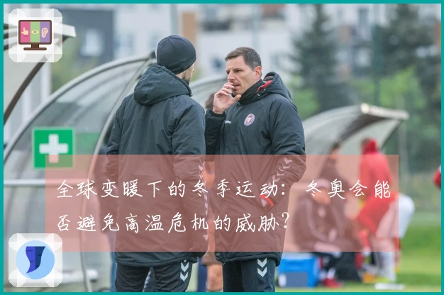 全球变暖下的冬季运动：冬奥会能否避免高温危机的威胁？