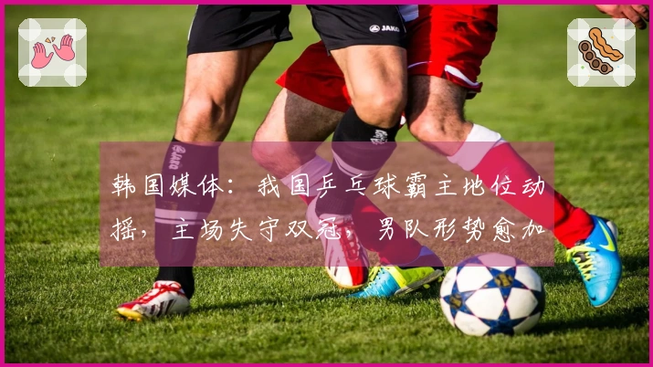 韩国媒体：我国乒乓球霸主地位动摇，主场失守双冠，男队形势愈加严峻