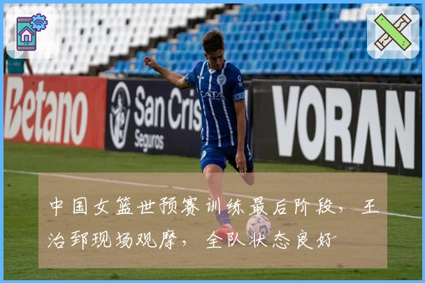 中国女篮世预赛训练最后阶段，王治郅现场观摩，全队状态良好